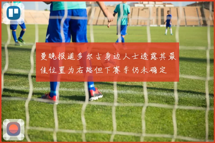 曼晚报道多尔古身边人士透露其最佳位置为右路但下赛季仍未确定