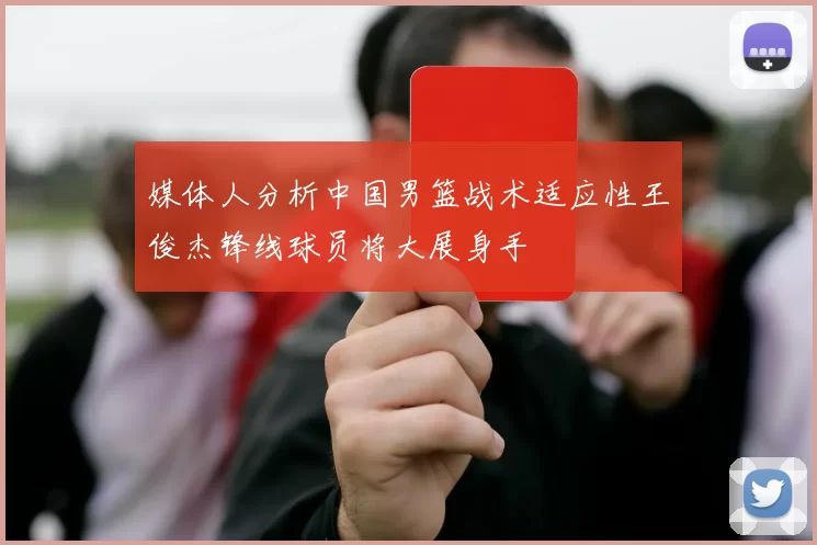 媒体人分析中国男篮战术适应性王俊杰锋线球员将大展身手