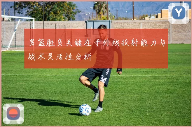 男篮胜负关键在于外线投射能力与战术灵活性分析