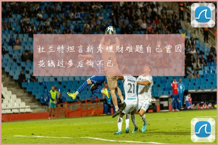 杜兰特坦言新秀理财难题自己曾因花钱过多后悔不已