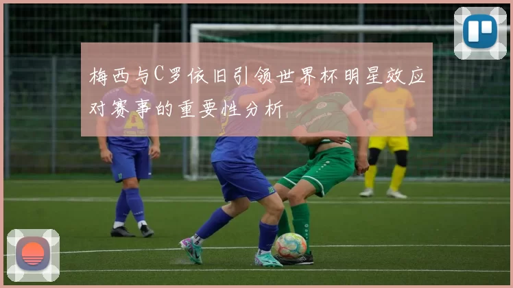 梅西与C罗依旧引领世界杯明星效应对赛事的重要性分析