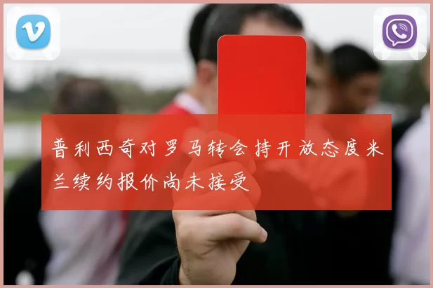 普利西奇对罗马转会持开放态度米兰续约报价尚未接受