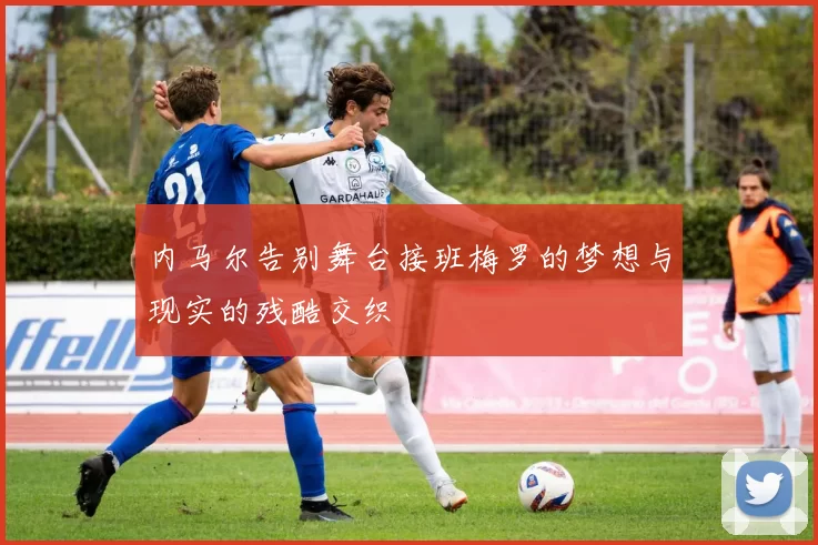 内马尔告别舞台接班梅罗的梦想与现实的残酷交织