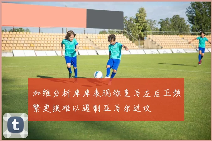 加维分析库库表现称皇马左后卫频繁更换难以遏制亚马尔进攻