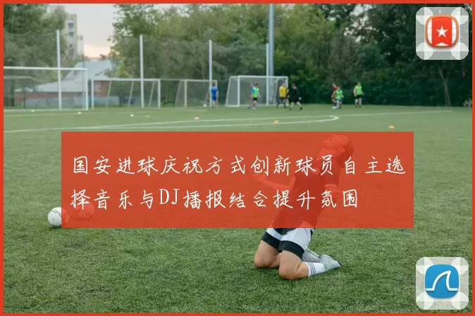 国安进球庆祝方式创新球员自主选择音乐与DJ播报结合提升氛围