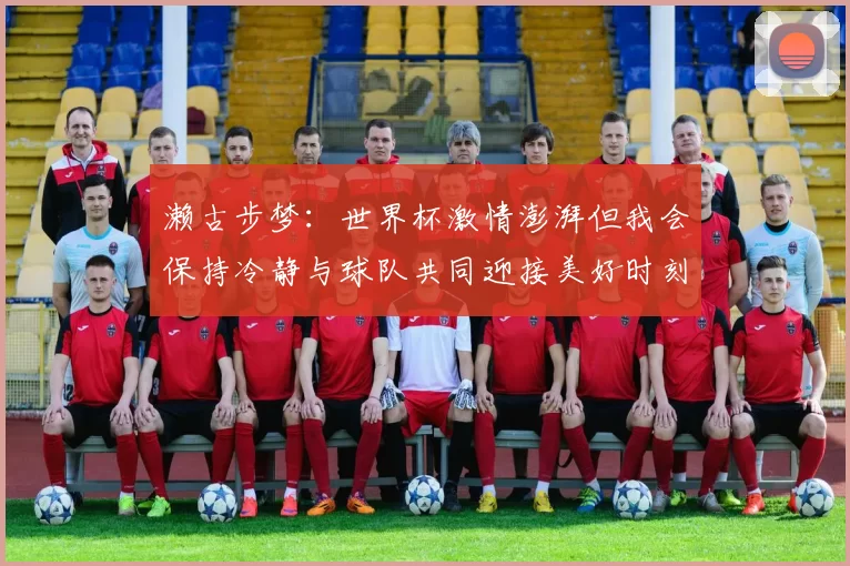 濑古步梦：世界杯激情澎湃但我会保持冷静与球队共同迎接美好时刻